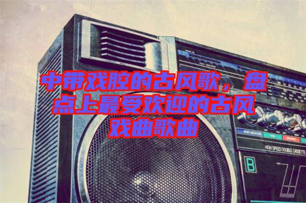 中帶戲腔的古風歌，盤點上最受歡迎的古風戲曲歌曲
