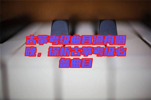 古箏考級(jí)曲目漁舟唱晚，探析古箏考級(jí)必備曲目