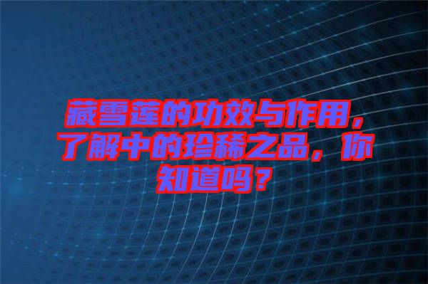 藏雪蓮的功效與作用，了解中的珍稀之品，你知道嗎？