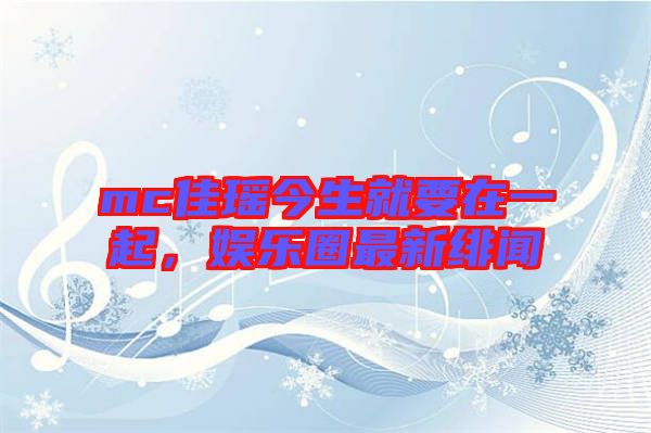 mc佳瑤今生就要在一起，娛樂(lè)圈最新緋聞