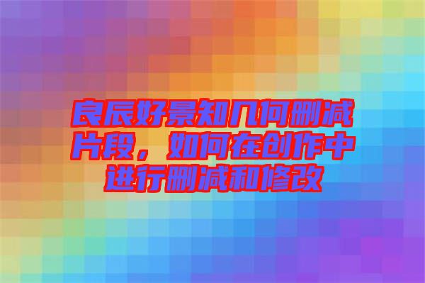 良辰好景知幾何刪減片段，如何在創作中進行刪減和修改