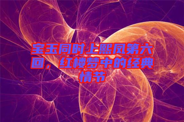 寶玉同時上熙鳳第六回，紅樓夢中的經典情節