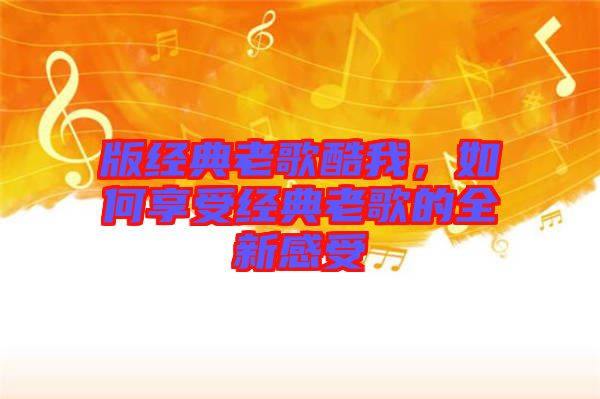 版經典老歌酷我，如何享受經典老歌的全新感受