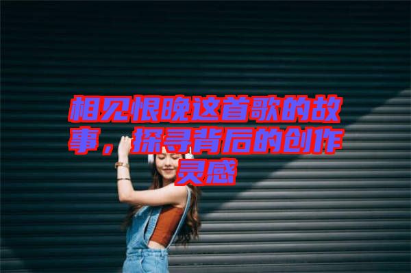 相見恨晚這首歌的故事，探尋背后的創作靈感