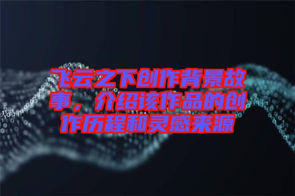 飛云之下創作背景故事，介紹該作品的創作歷程和靈感來源