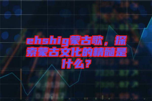 ehshig蒙古歌，探索蒙古文化的精髓是什么？