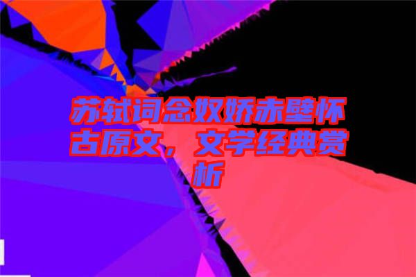 蘇軾詞念奴嬌赤壁懷古原文，文學經典賞析