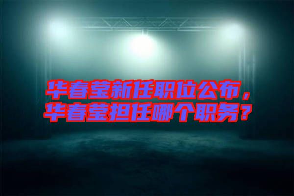 華春瑩新任職位公布，華春瑩擔任哪個職務(wù)？