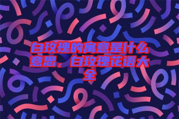 白玫瑰的寓意是什么意思，白玫瑰花語(yǔ)大全