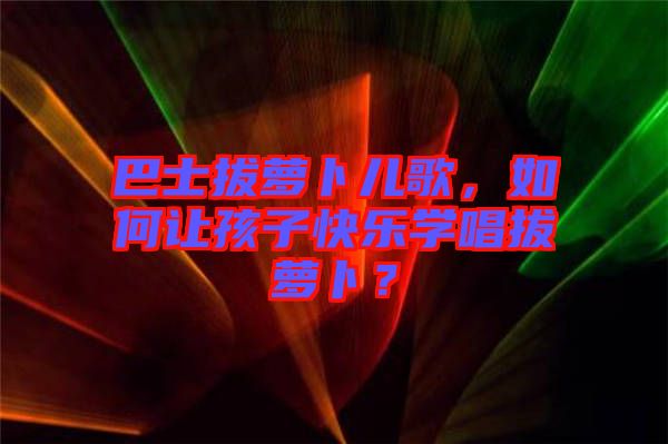 巴士拔蘿卜兒歌，如何讓孩子快樂學唱拔蘿卜？
