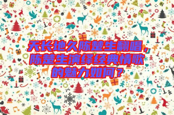 天長(zhǎng)地久陳楚生翻唱，陳楚生演繹經(jīng)典情歌的魅力如何？