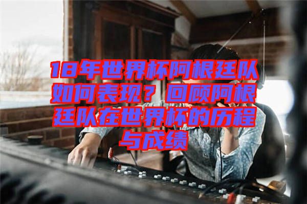 18年世界杯阿根廷隊如何表現？回顧阿根廷隊在世界杯的歷程與成績