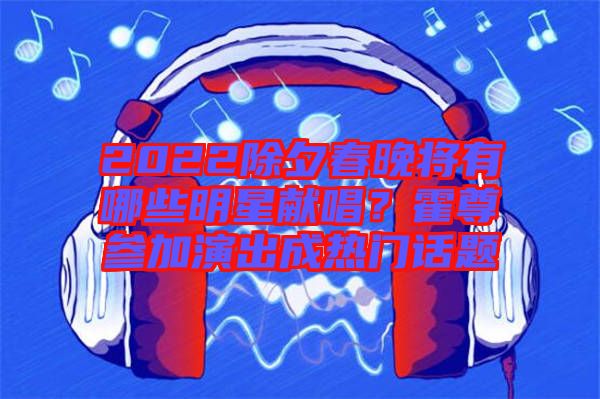 2022除夕春晚將有哪些明星獻唱？霍尊參加演出成熱門話題
