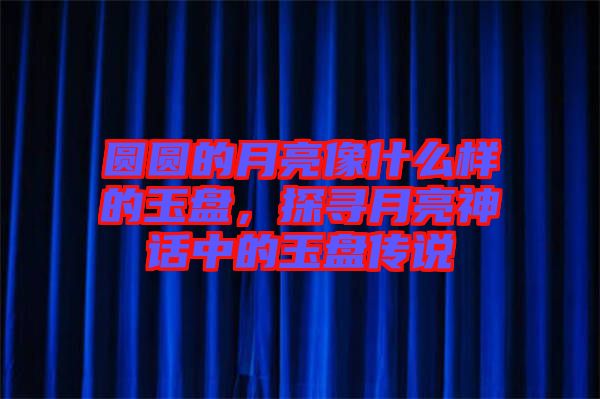 圓圓的月亮像什么樣的玉盤，探尋月亮神話中的玉盤傳說(shuō)
