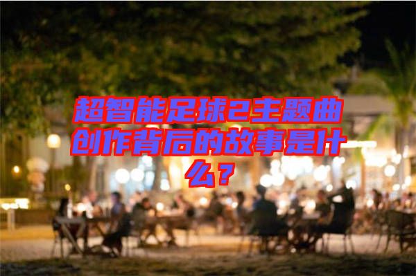 超智能足球2主題曲創作背后的故事是什么？