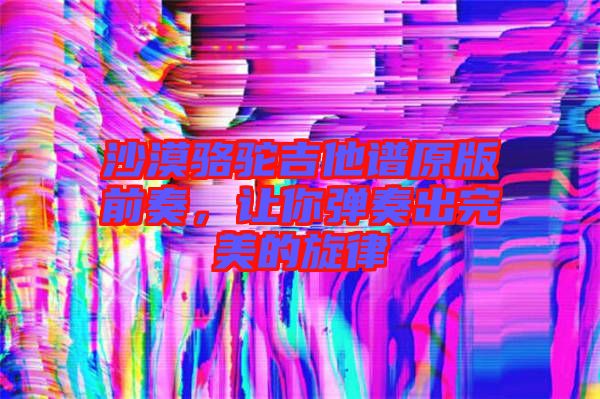 沙漠駱駝吉他譜原版前奏，讓你彈奏出完美的旋律