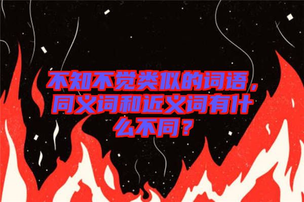 不知不覺類似的詞語，同義詞和近義詞有什么不同？