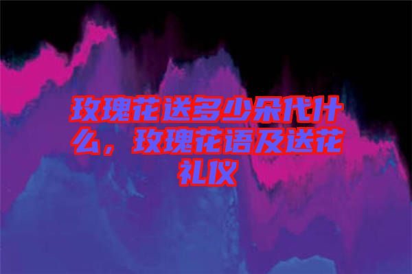 玫瑰花送多少朵代什么，玫瑰花語及送花禮儀