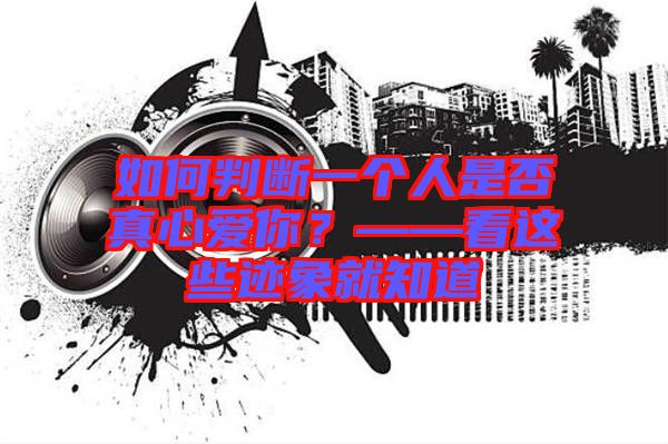 如何判斷一個(gè)人是否真心愛(ài)你？——看這些跡象就知道