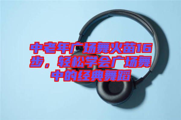 中老年廣場(chǎng)舞火苗16步，輕松學(xué)會(huì)廣場(chǎng)舞中的經(jīng)典舞蹈