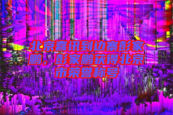 北京喜訊到邊寨彭家鵬，彭家鵬獲得北京市榮譽稱號