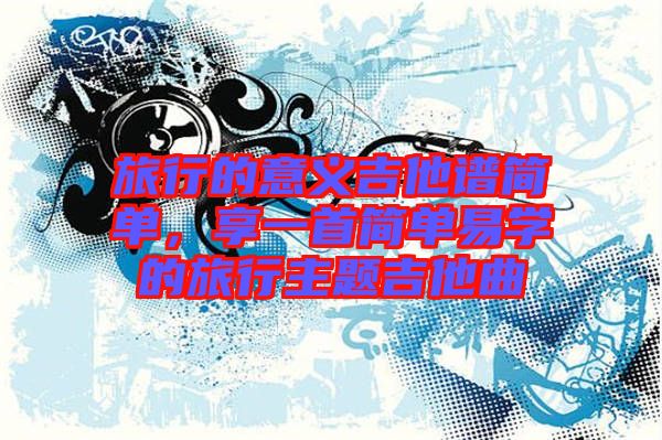 旅行的意義吉他譜簡單，享一首簡單易學的旅行主題吉他曲
