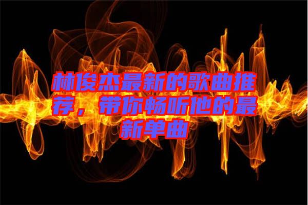 林俊杰最新的歌曲推薦，帶你暢聽他的最新單曲