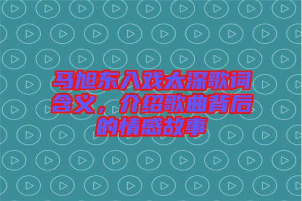 馬旭東入戲太深歌詞含義，介紹歌曲背后的情感故事
