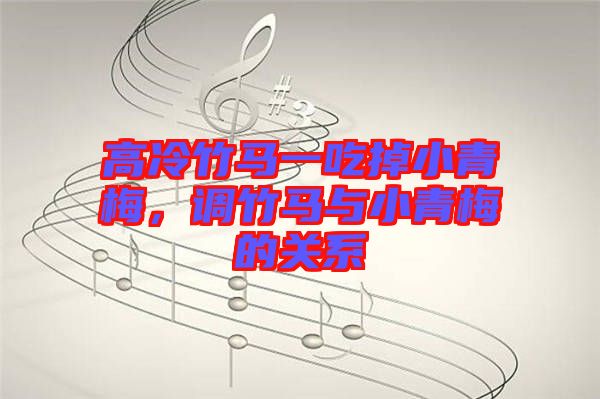 高冷竹馬一吃掉小青梅，調(diào)竹馬與小青梅的關系