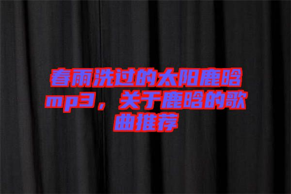 春雨洗過的太陽鹿晗mp3，關于鹿晗的歌曲推薦