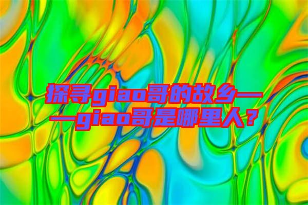 探尋giao哥的故鄉——giao哥是哪里人？