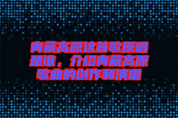 青藏高原這首歌原唱是誰，介紹青藏高原歌曲的創作和演唱