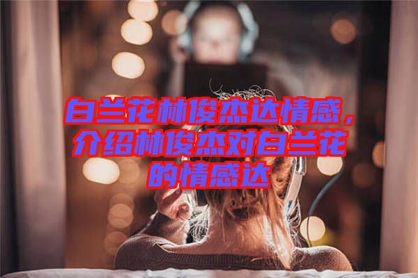 白蘭花林俊杰達(dá)情感，介紹林俊杰對白蘭花的情感達(dá)