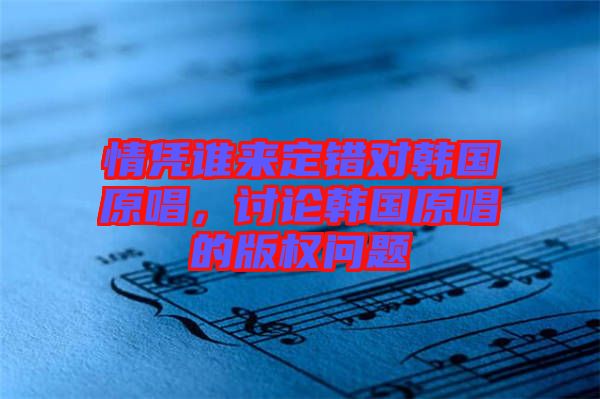 情憑誰(shuí)來(lái)定錯(cuò)對(duì)韓國(guó)原唱，討論韓國(guó)原唱的版權(quán)問題