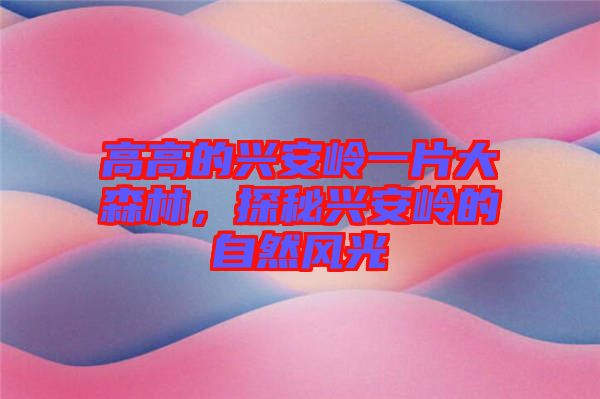 高高的興安嶺一片大森林，探秘興安嶺的自然風光