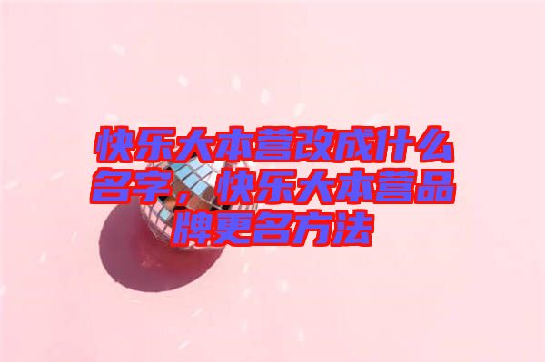快樂大本營改成什么名字，快樂大本營品牌更名方法