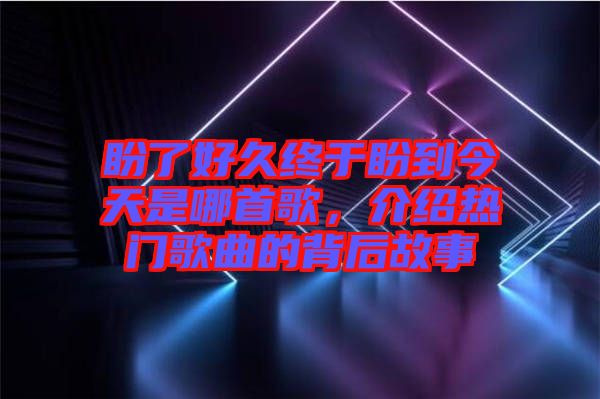 盼了好久終于盼到今天是哪首歌，介紹熱門歌曲的背后故事