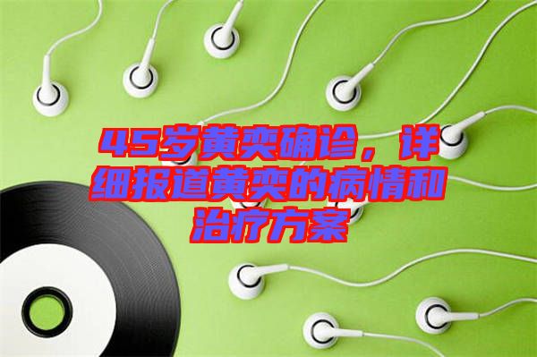 45歲黃奕確診，詳細報道黃奕的病情和治療方案