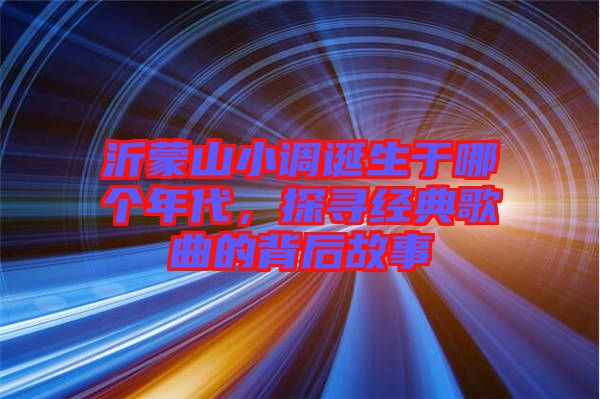 沂蒙山小調(diào)誕生于哪個年代，探尋經(jīng)典歌曲的背后故事