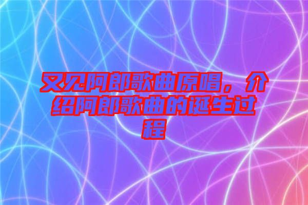 又見阿郎歌曲原唱，介紹阿郎歌曲的誕生過程