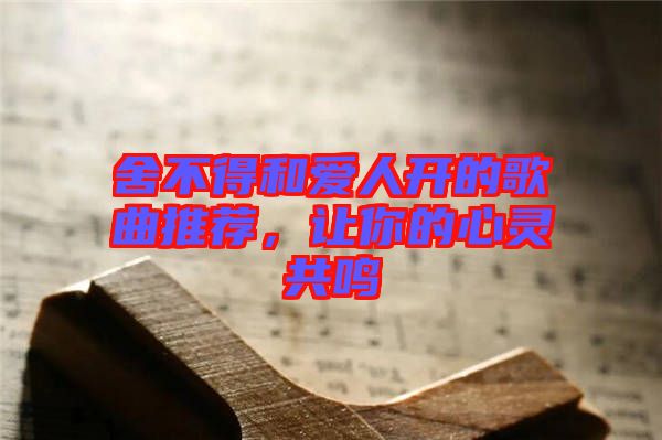 舍不得和愛(ài)人開(kāi)的歌曲推薦，讓你的心靈共鳴