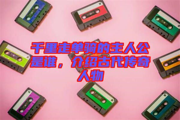 千里走單騎的主人公是誰，介紹古代傳奇人物