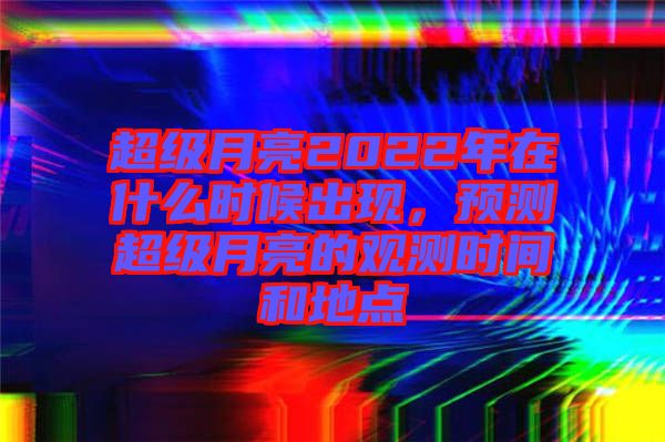 超級月亮2022年在什么時候出現(xiàn)，預(yù)測超級月亮的觀測時間和地點