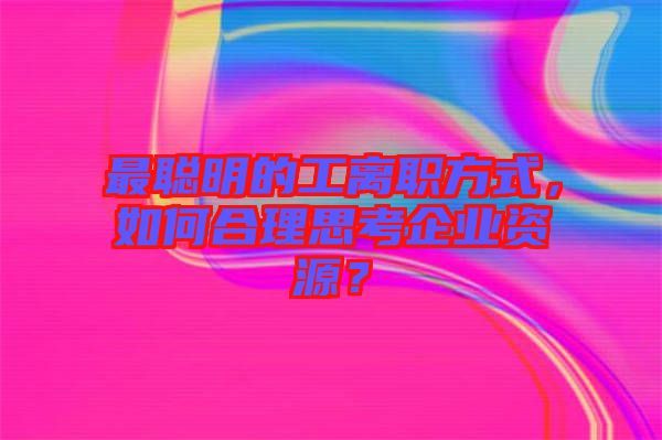 最聰明的工離職方式，如何合理思考企業資源？