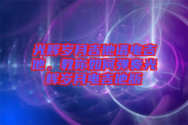 光輝歲月吉他譜電吉他，教你如何彈奏光輝歲月電吉他版