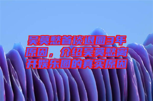 吳莫愁首談退圈3年原因，介紹吳莫愁離開娛樂圈的真實(shí)原因