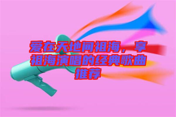 愛在天地間祖海，享祖海演唱的經典歌曲推薦