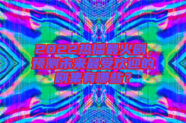 2022熱播最火劇，預測未來最受歡迎的劇集有哪些？