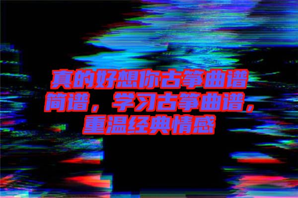 真的好想你古箏曲譜簡(jiǎn)譜，學(xué)習(xí)古箏曲譜，重溫經(jīng)典情感