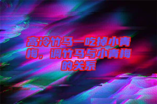 高冷竹馬一吃掉小青梅，調竹馬與小青梅的關系